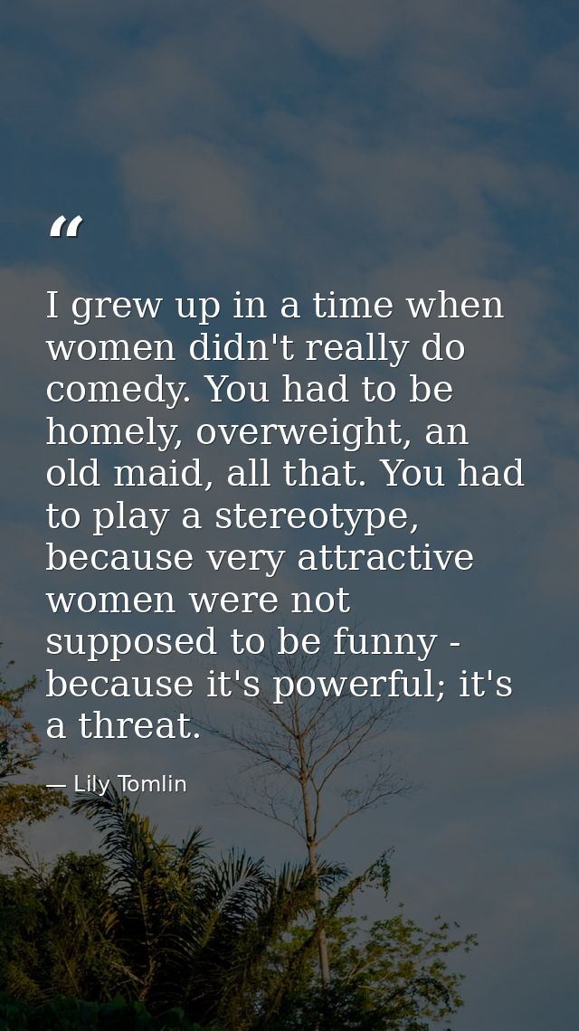 I grew up in a time when women didn't really do comedy. You had to be homely, overweight, an old maid, all that. You had — Lily Tomlin