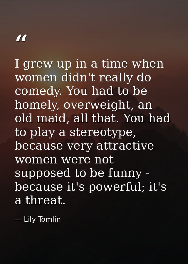I grew up in a time when women didn't really do comedy. You had to be homely, overweight, an old maid, all that. You had — Lily Tomlin