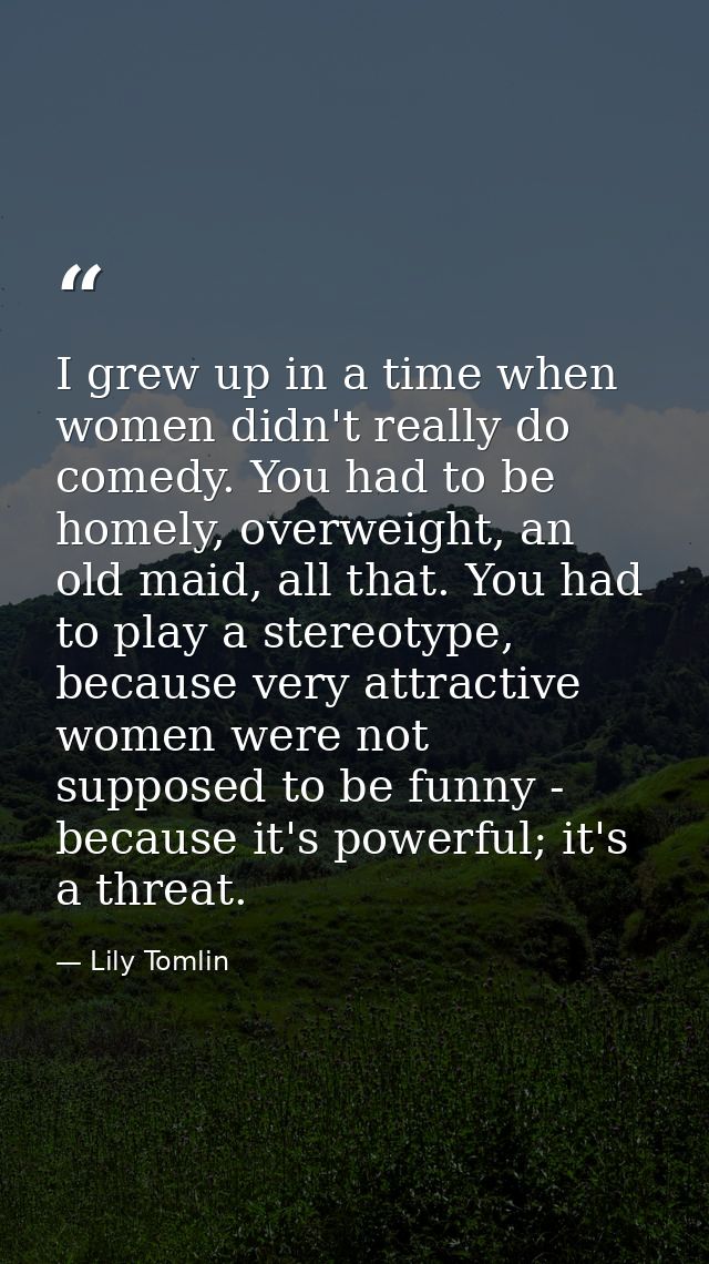 I grew up in a time when women didn't really do comedy. You had to be homely, overweight, an old maid, all that. You had — Lily Tomlin