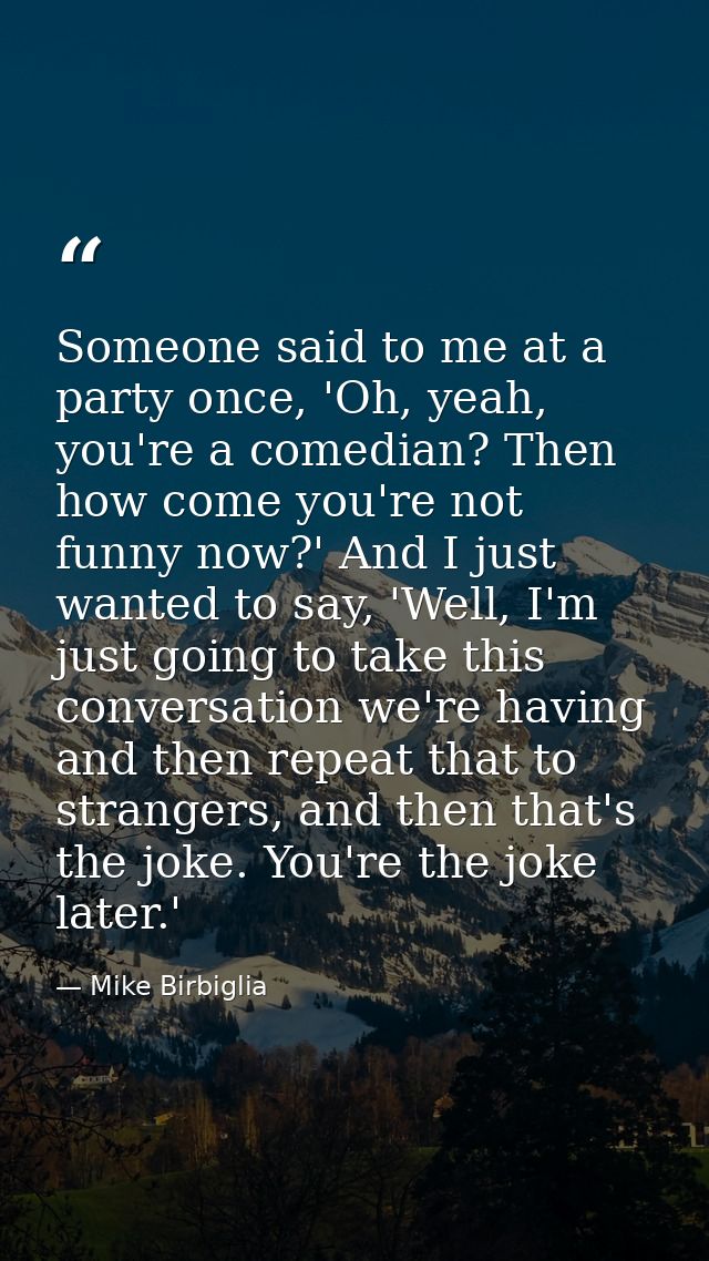 Someone said to me at a party once, 'Oh, yeah, you're a comedian? Then how come you're not funny now?' And I just wanted — Mike Birbiglia