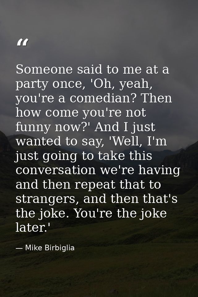 Someone said to me at a party once, 'Oh, yeah, you're a comedian? Then how come you're not funny now?' And I just wanted — Mike Birbiglia