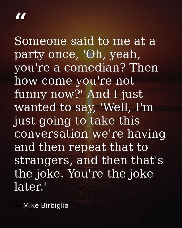Someone said to me at a party once, 'Oh, yeah, you're a comedian? Then how come you're not funny now?' And I just wanted — Mike Birbiglia