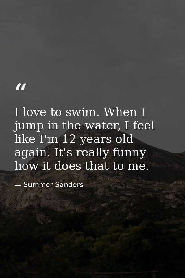 I love to swim. When I jump in the water, I feel like I'm 12 years old again. It's really funny how it does that to me. — Summer Sanders
