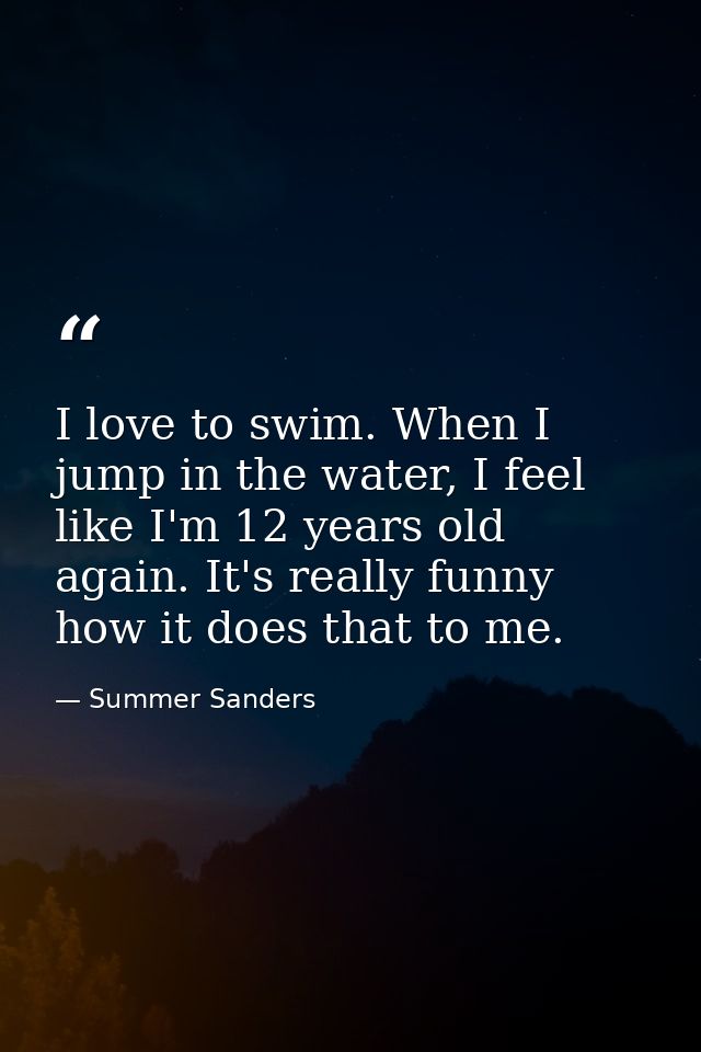 I love to swim. When I jump in the water, I feel like I'm 12 years old again. It's really funny how it does that to me. — Summer Sanders