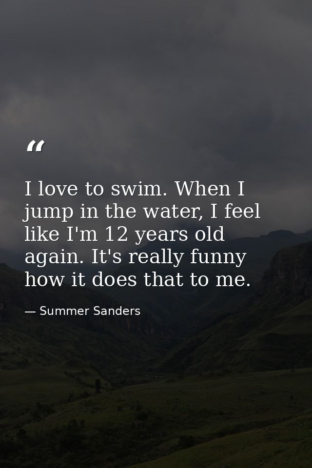 I love to swim. When I jump in the water, I feel like I'm 12 years old again. It's really funny how it does that to me. — Summer Sanders