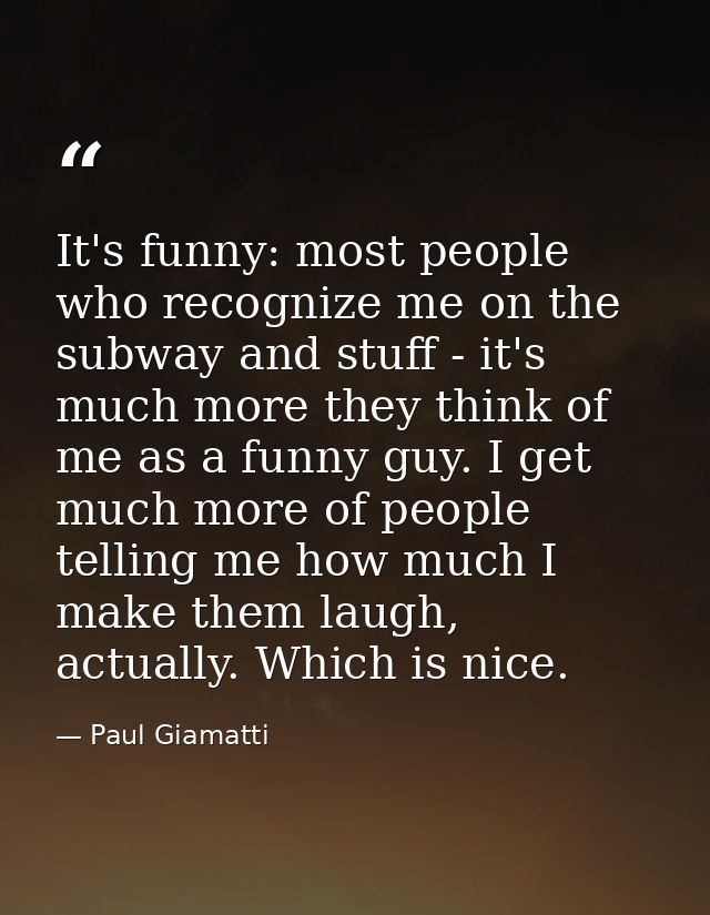It's funny: most people who recognize me on the subway and stuff - it's much more they think of me as a funny guy. I get — Paul Giamatti