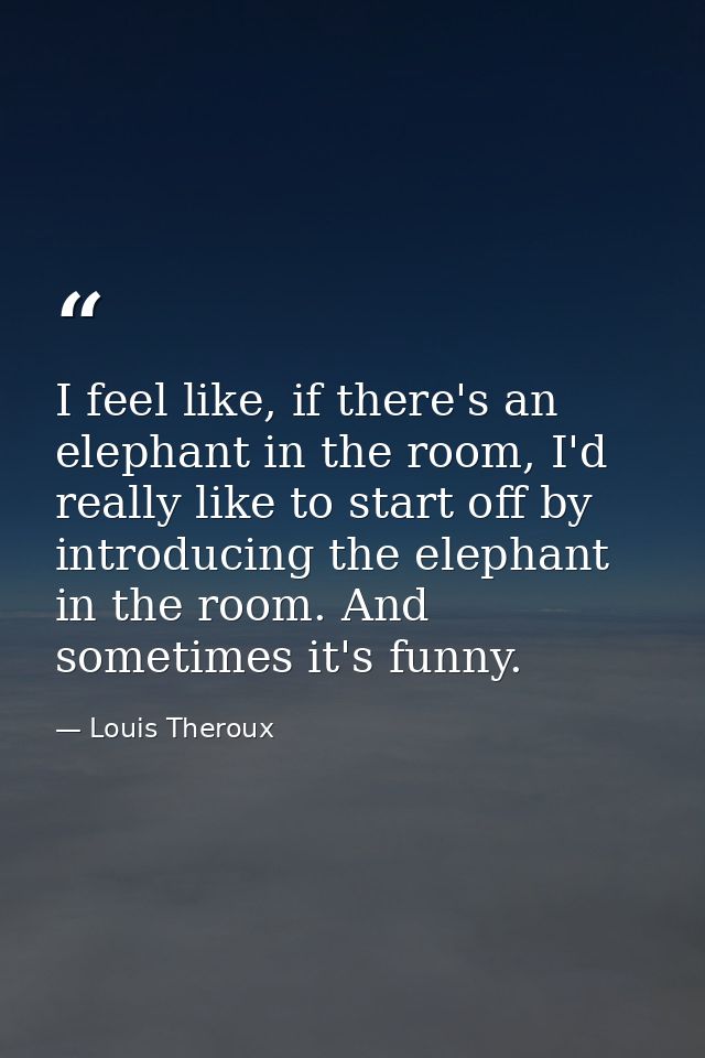 I feel like, if there's an elephant in the room, I'd really like to start off by introducing the elephant in the room. A — Louis Theroux