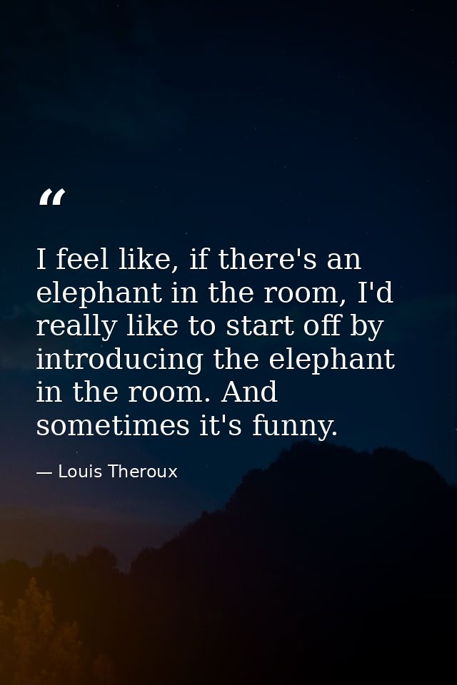 I feel like, if there's an elephant in the room, I'd really like to start off by introducing the elephant in the room. A — Louis Theroux