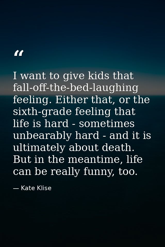 I want to give kids that fall-off-the-bed-laughing feeling. Either that, or the sixth-grade feeling that life is hard -  — Kate Klise
