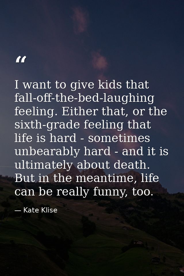 I want to give kids that fall-off-the-bed-laughing feeling. Either that, or the sixth-grade feeling that life is hard -  — Kate Klise