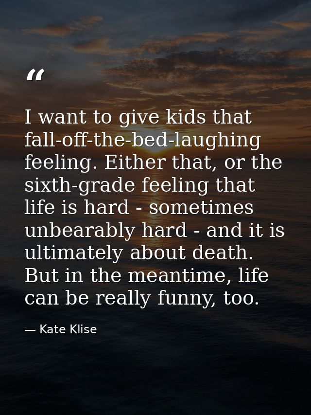 I want to give kids that fall-off-the-bed-laughing feeling. Either that, or the sixth-grade feeling that life is hard -  — Kate Klise