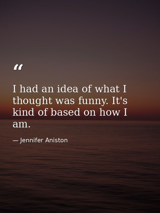 I had an idea of what I thought was funny. It's kind of based on how I am. — Jennifer Aniston