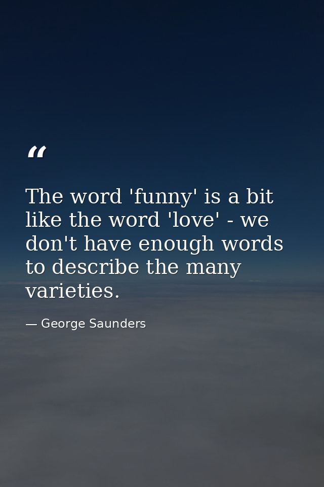 The word 'funny' is a bit like the word 'love' - we don't have enough words to describe the many varieties. — George Saunders
