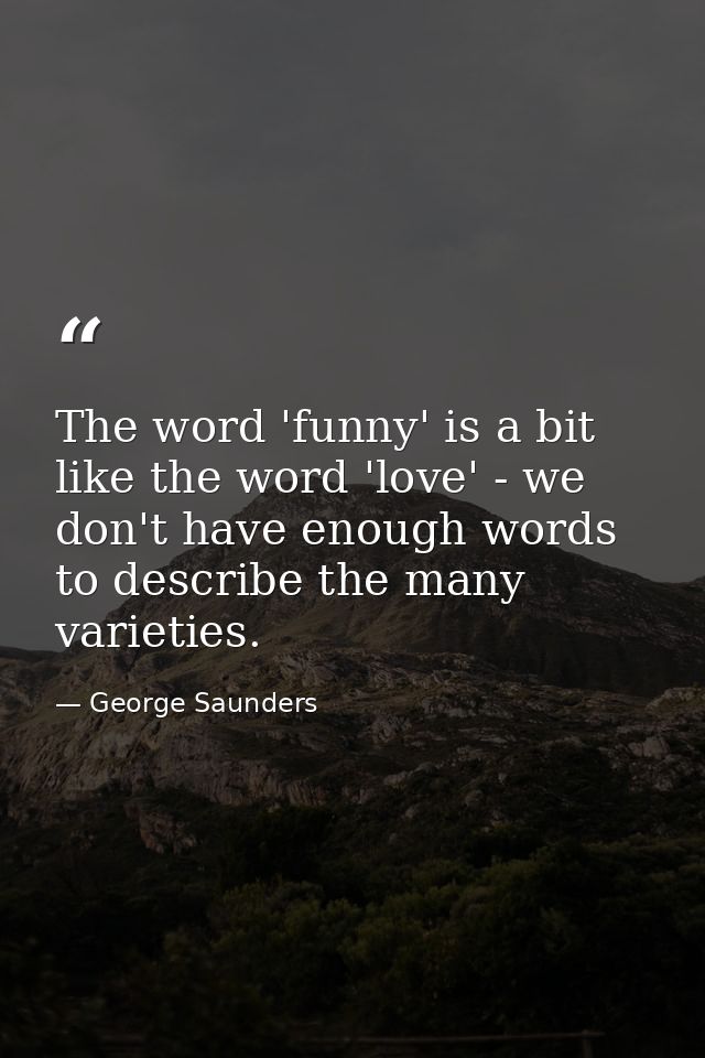 The word 'funny' is a bit like the word 'love' - we don't have enough words to describe the many varieties. — George Saunders