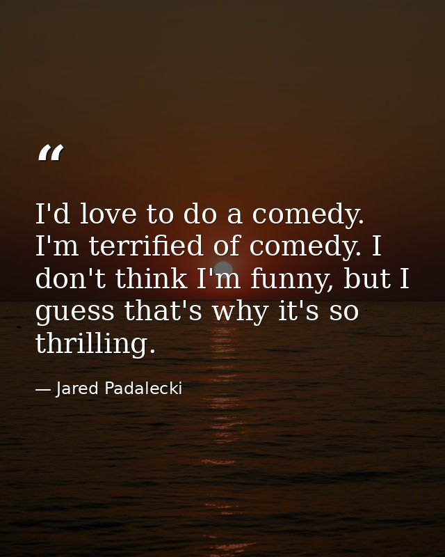I'd love to do a comedy. I'm terrified of comedy. I don't think I'm funny, but I guess that's why it's so thrilling. — Jared Padalecki