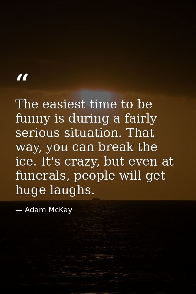 The easiest time to be funny is during a fairly serious situation. That way, you can break the ice. It's crazy, but even — Adam McKay