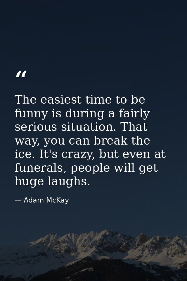The easiest time to be funny is during a fairly serious situation. That way, you can break the ice. It's crazy, but even — Adam McKay