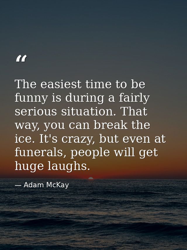 The easiest time to be funny is during a fairly serious situation. That way, you can break the ice. It's crazy, but even — Adam McKay
