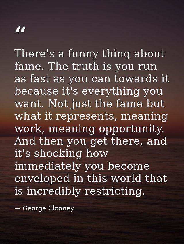 There's a funny thing about fame. The truth is you run as fast as you can towards it because it's everything you want. N — George Clooney