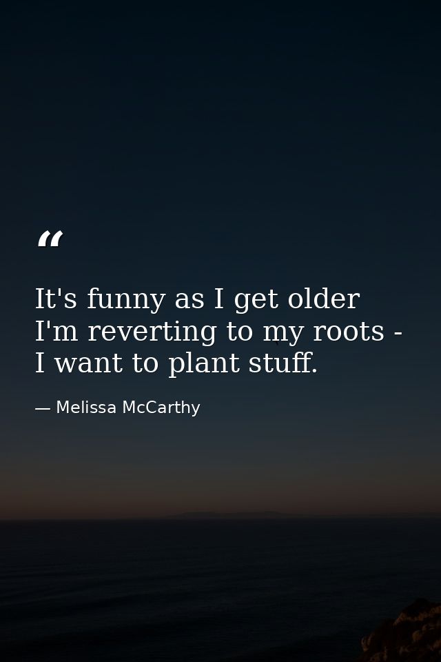 It's funny as I get older I'm reverting to my roots - I want to plant stuff. — Melissa McCarthy