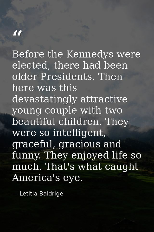 Before the Kennedys were elected, there had been older Presidents. Then here was this devastatingly attractive young cou — Letitia Baldrige