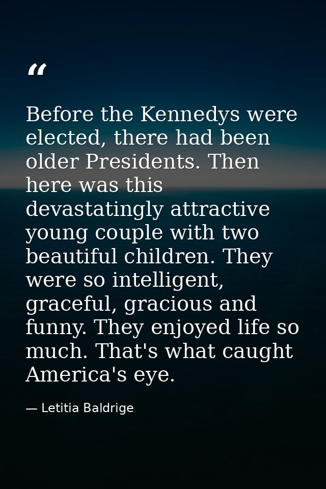 Before the Kennedys were elected, there had been older Presidents. Then here was this devastatingly attractive young cou — Letitia Baldrige