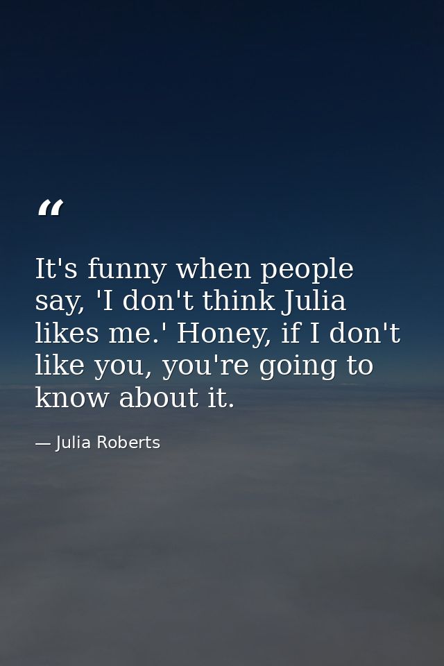 It's funny when people say, 'I don't think Julia likes me.' Honey, if I don't like you, you're going to know about it. — Julia Roberts
