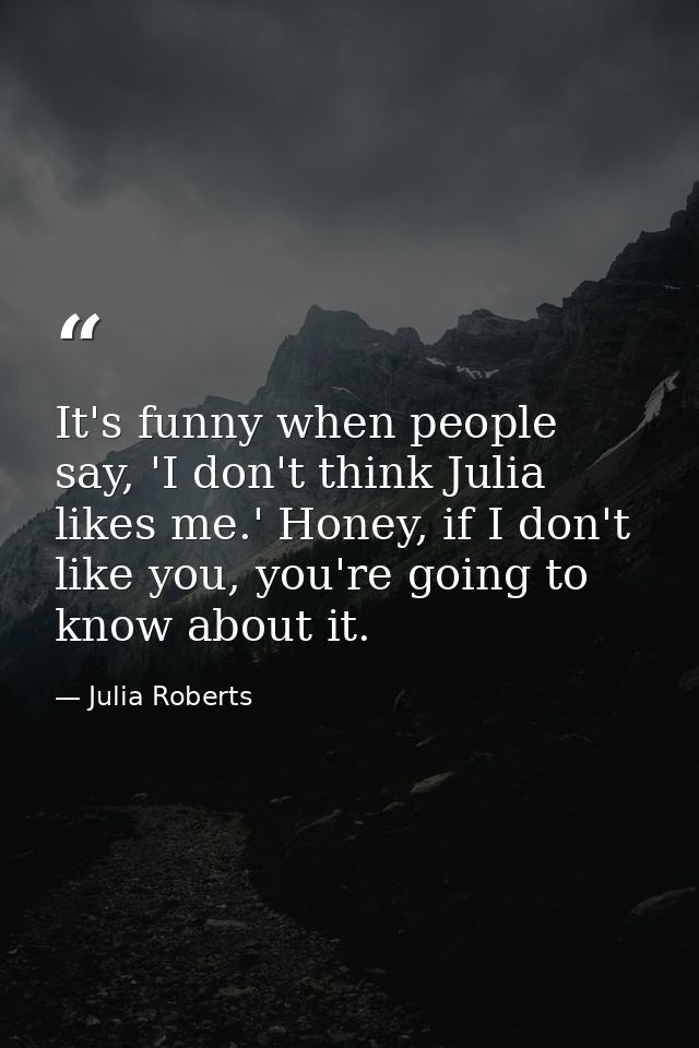 It's funny when people say, 'I don't think Julia likes me.' Honey, if I don't like you, you're going to know about it. — Julia Roberts