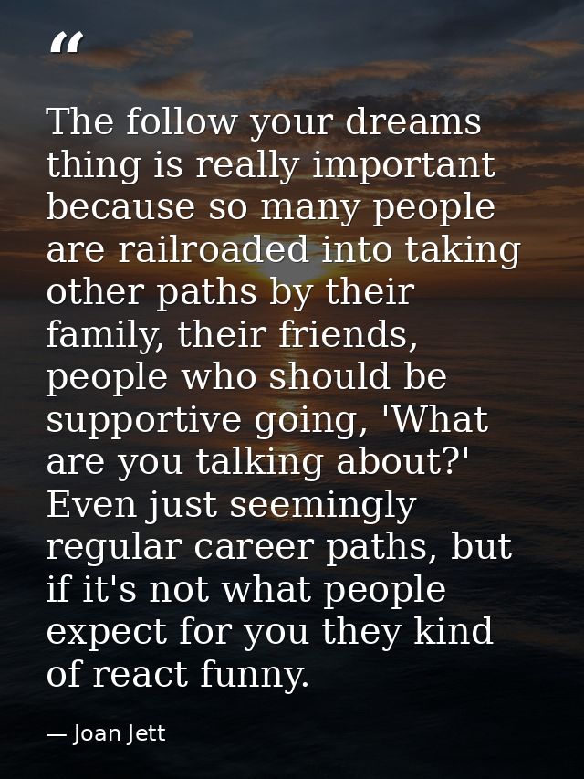 The follow your dreams thing is really important because so many people are railroaded into taking other paths by their  — Joan Jett