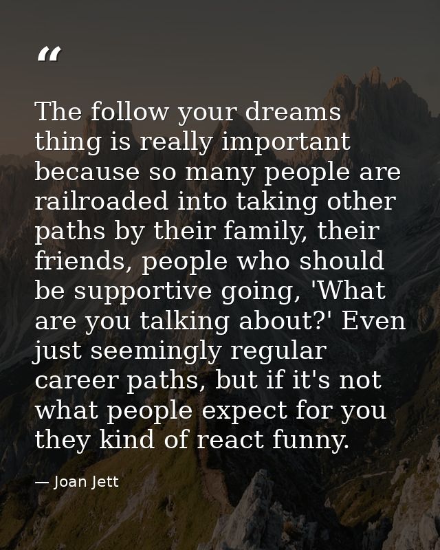 The follow your dreams thing is really important because so many people are railroaded into taking other paths by their  — Joan Jett