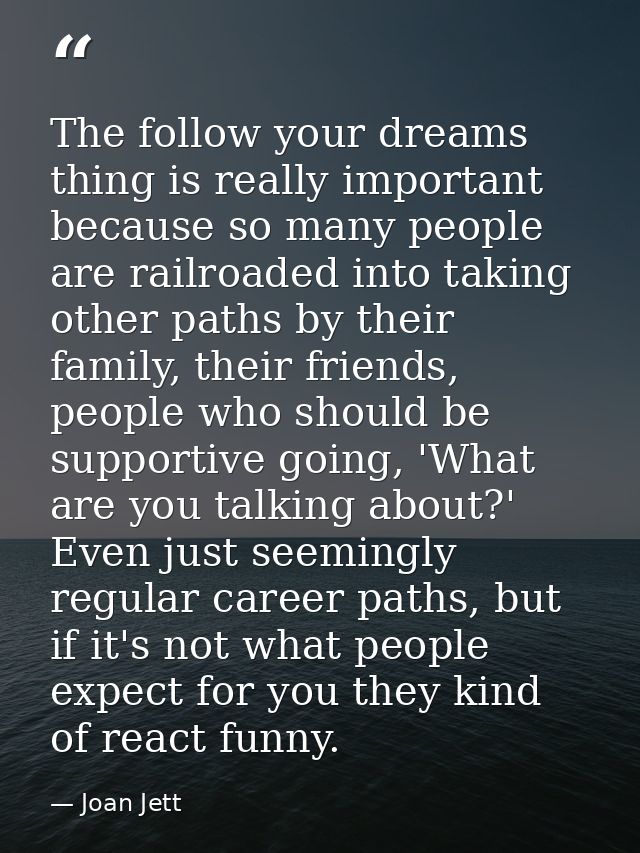 The follow your dreams thing is really important because so many people are railroaded into taking other paths by their  — Joan Jett