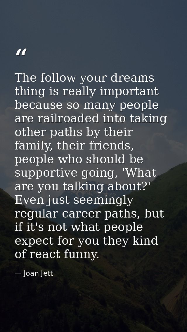 The follow your dreams thing is really important because so many people are railroaded into taking other paths by their  — Joan Jett