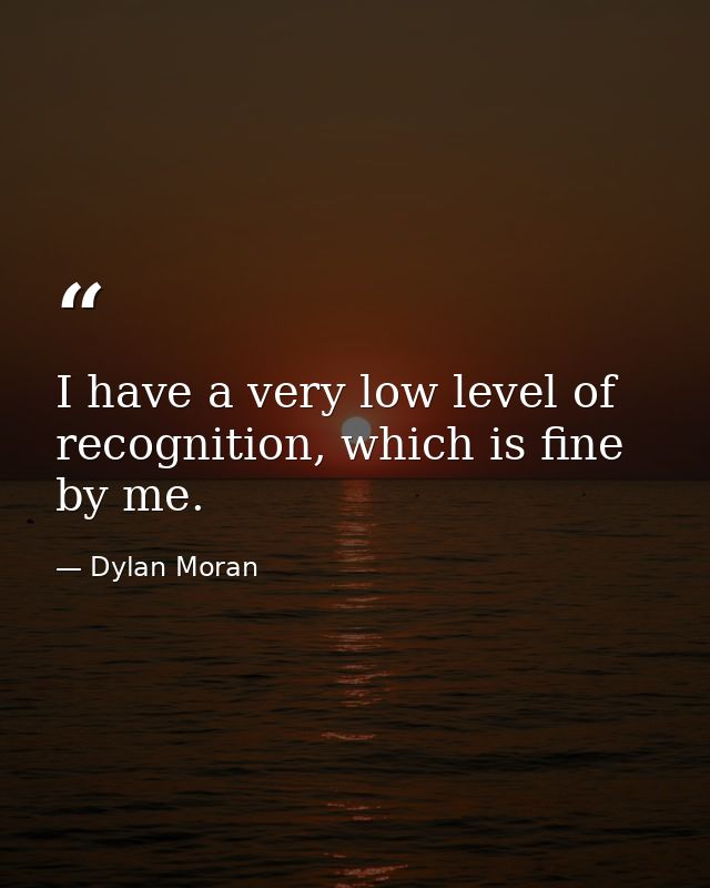 I have a very low level of recognition, which is fine by me. — Dylan Moran