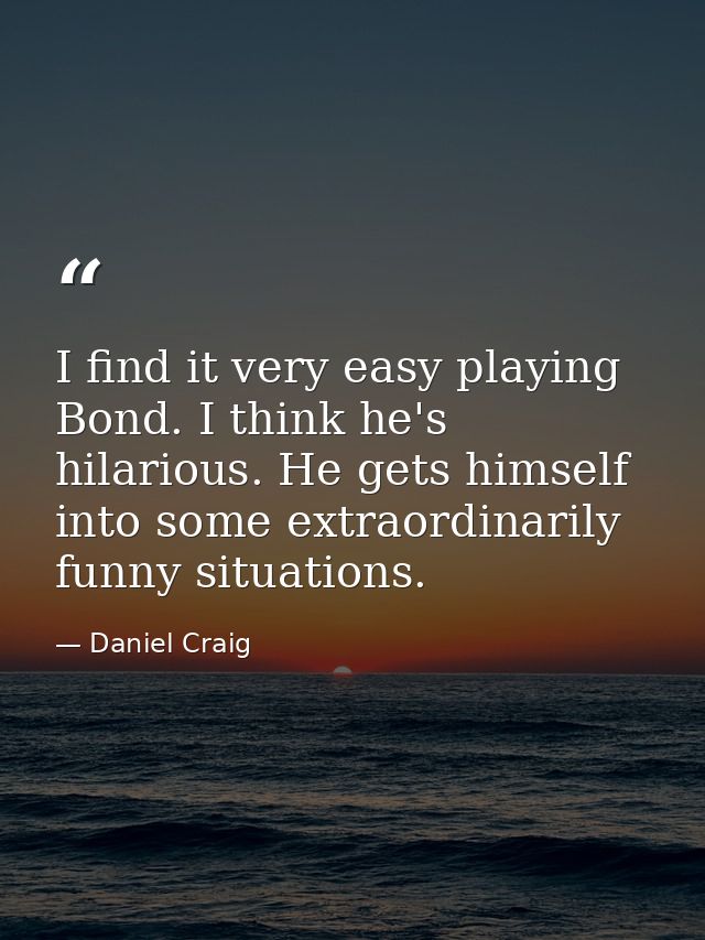 I find it very easy playing Bond. I think he's hilarious. He gets himself into some extraordinarily funny situations. — Daniel Craig