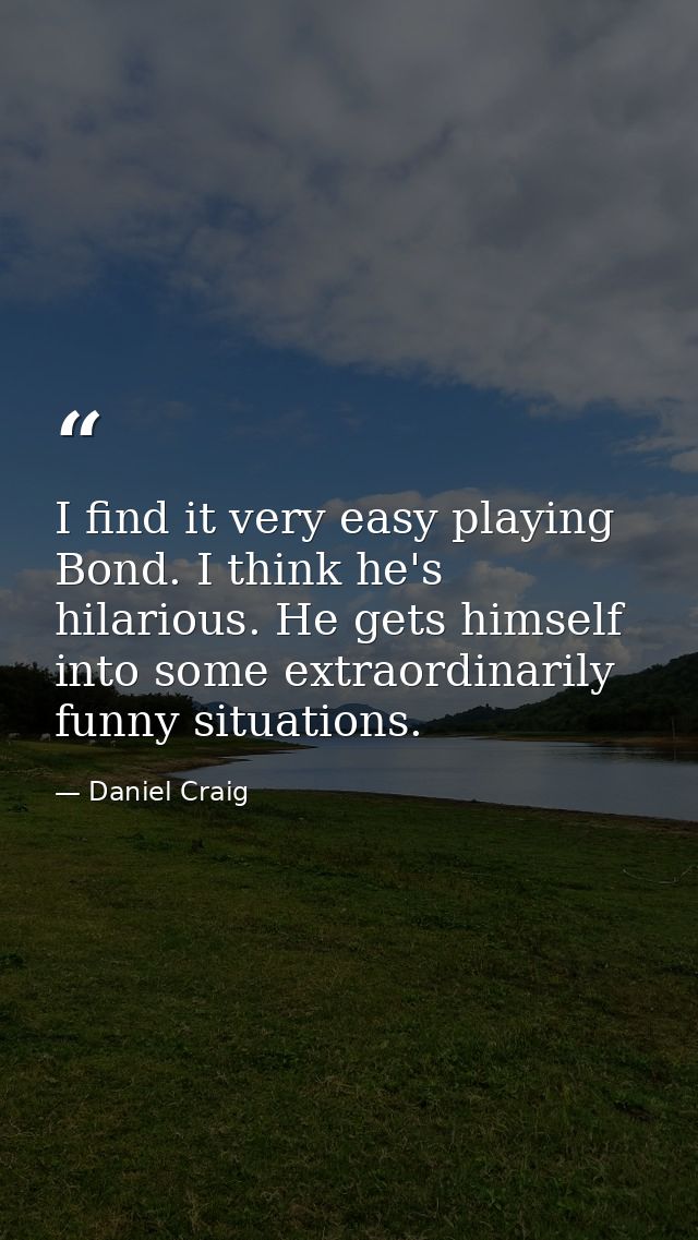 I find it very easy playing Bond. I think he's hilarious. He gets himself into some extraordinarily funny situations. — Daniel Craig