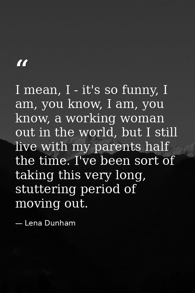 I mean, I - it's so funny, I am, you know, I am, you know, a working woman out in the world, but I still live with my pa — Lena Dunham
