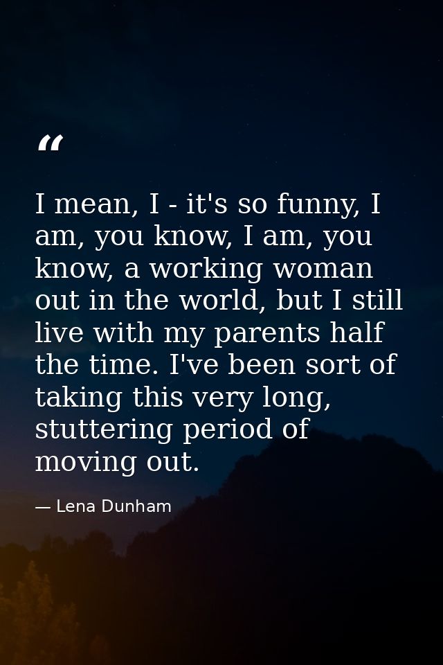I mean, I - it's so funny, I am, you know, I am, you know, a working woman out in the world, but I still live with my pa — Lena Dunham