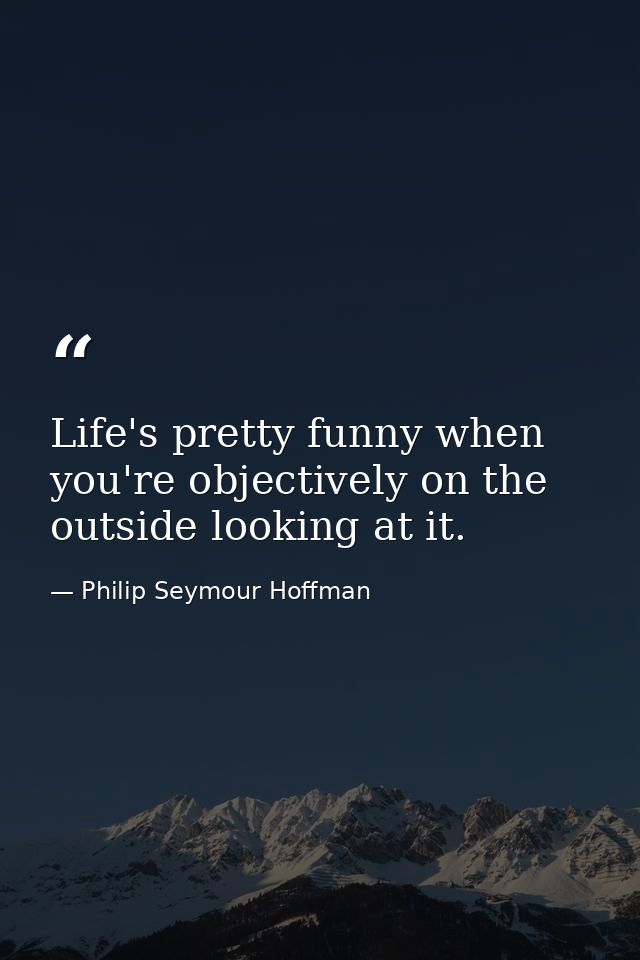Life's pretty funny when you're objectively on the outside looking at it. — Philip Seymour Hoffman