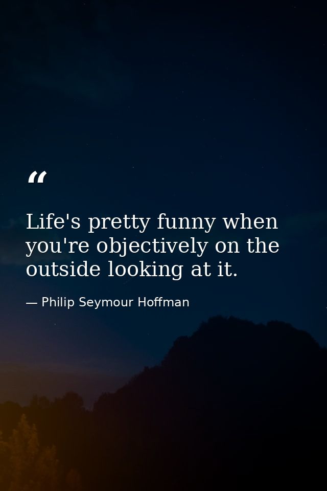 Life's pretty funny when you're objectively on the outside looking at it. — Philip Seymour Hoffman