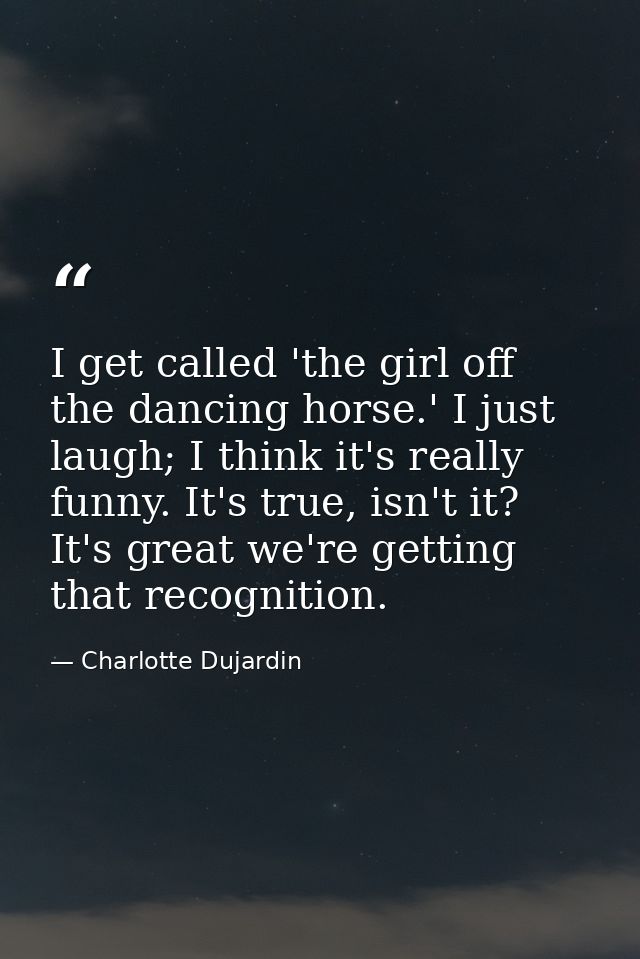 I get called 'the girl off the dancing horse.' I just laugh; I think it's really funny. It's true, isn't it? It's great  — Charlotte Dujardin