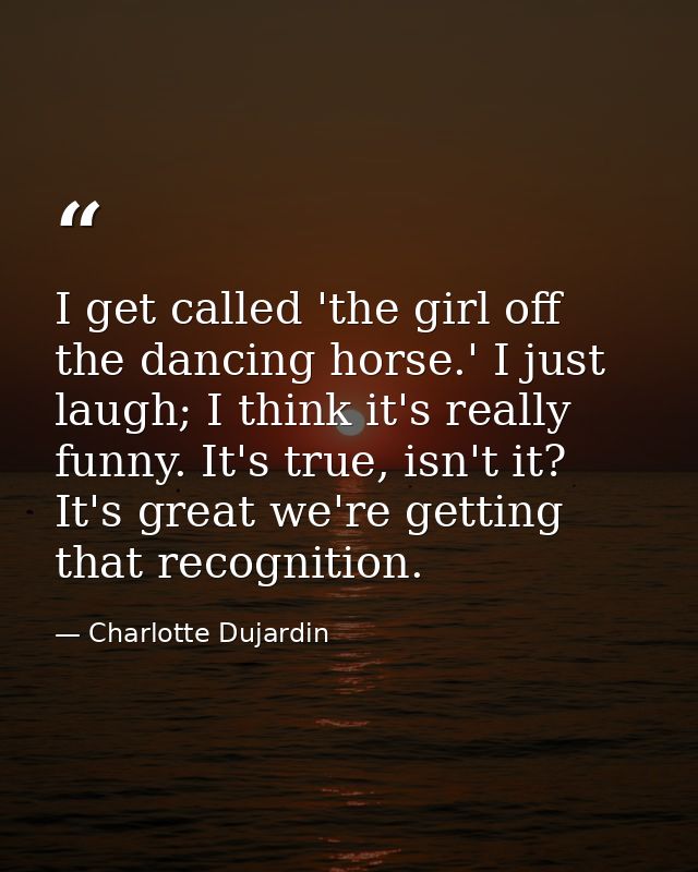 I get called 'the girl off the dancing horse.' I just laugh; I think it's really funny. It's true, isn't it? It's great  — Charlotte Dujardin