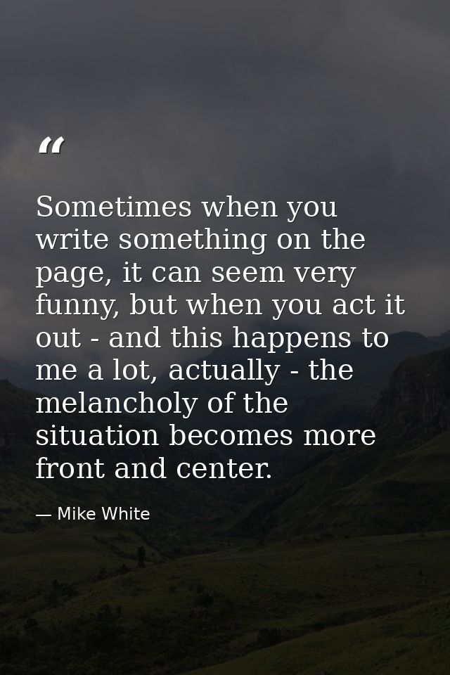 Sometimes when you write something on the page, it can seem very funny, but when you act it out - and this happens to me — Mike White