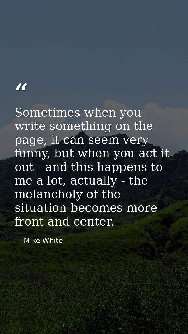 Sometimes when you write something on the page, it can seem very funny, but when you act it out - and this happens to me — Mike White