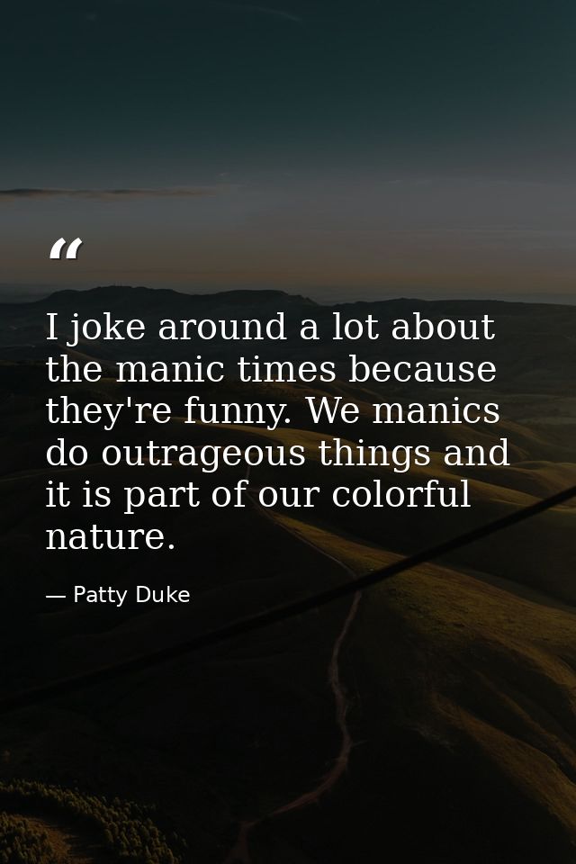 I joke around a lot about the manic times because they're funny. We manics do outrageous things and it is part of our co — Patty Duke