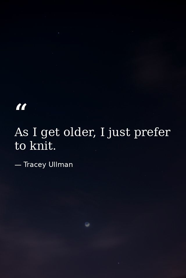 As I get older, I just prefer to knit. — Tracey Ullman