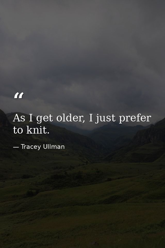 As I get older, I just prefer to knit. — Tracey Ullman