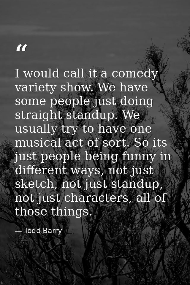 I would call it a comedy variety show. We have some people just doing straight standup. We usually try to have one music — Todd Barry