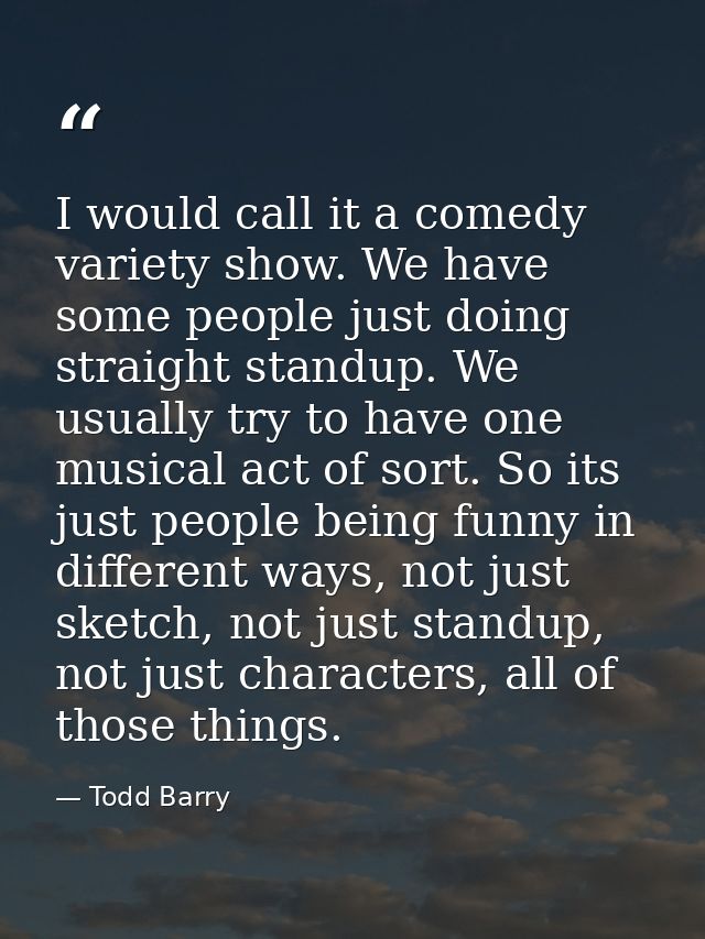 I would call it a comedy variety show. We have some people just doing straight standup. We usually try to have one music — Todd Barry