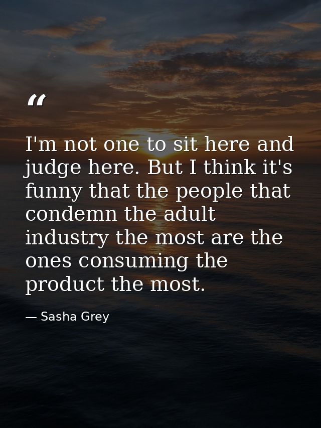 I'm not one to sit here and judge here. But I think it's funny that the people that condemn the adult industry the most  — Sasha Grey