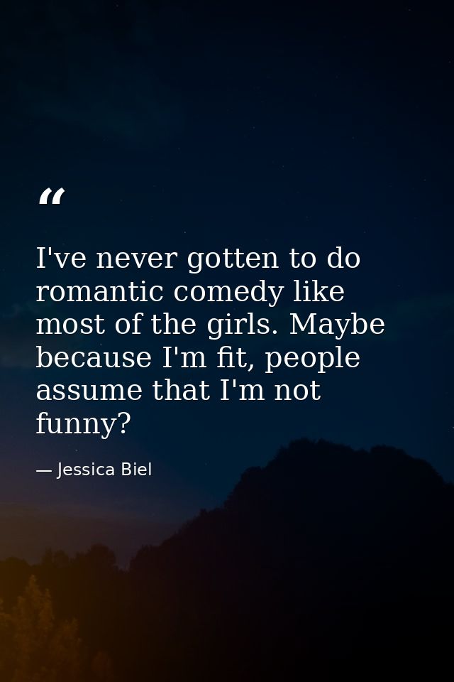 I've never gotten to do romantic comedy like most of the girls. Maybe because I'm fit, people assume that I'm not funny? — Jessica Biel